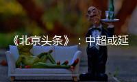 《北京头条》：中超或延期至4月上旬才开幕