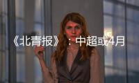 《北青报》�：中超或4月下旬至11月中旬进行