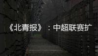 《北青报》	：中超联赛扩军最早2022赛季实现