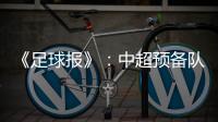 《足球报》：中超预备队联赛将取消 U23打中乙