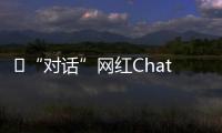 ​“对话”网红ChatGPT
�
：怎么看走红后的争议	
？
