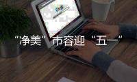 “净美”市容迎“五一”
！珠海城管系统开展环境卫生清洁行动