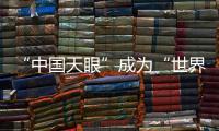 “中国天眼”成为“世界巨眼”：正式向全世界开放