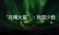 “月掩火星”：我国少数地区可赏月球“吞食”火星全过程