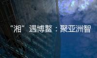 “湘”遇博鳌：聚亚洲智慧 觅发展机遇