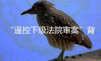 “遥控下级法院审案”背后：上级法院指导办案的边界
