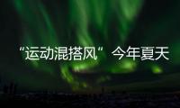 “运动混搭风”今年夏天越来越流行
，这样穿减龄又好看！