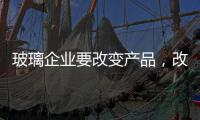 玻璃企业要改变产品
，改变服务，改变营销渠道