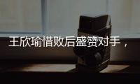 王欣瑜惜败后盛赞对手，坦言不后悔已做到最好，剩女双三姝扛大旗
