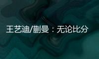 王艺迪/蒯曼
：无论比分如何我们保持沟通
，赢下的每场都非常艰难