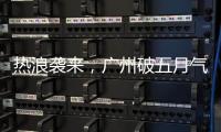 热浪袭来，广州破五月气温纪录	，几乎追平全年高温纪录