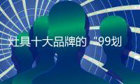 灶具十大品牌的“99划算节” 
，已经“万事俱备 只欠东风”