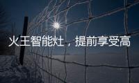 火王智能灶，提前享受高质量智能厨房生活体验