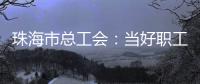 珠海市总工会：当好职工“娘家人”，架起工会“连心桥”