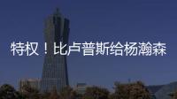 特权！比卢普斯给杨瀚森开小灶，真把他当约基奇，待遇不比姚明差