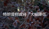 特朗普称或将“大幅降低”对华关税，外交部	：打，奉陪到底；谈
，大门敞开
