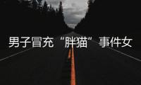 男子冒充“胖猫”事件女主被行政处罚�，官方通报