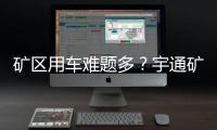 矿区用车难题多	？宇通矿卡为您破解运营痛点！