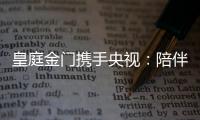 皇庭金门携手央视�：陪伴是最长情的告白