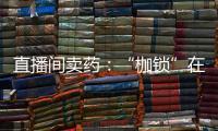 直播间卖药：“枷锁”在身，难玩花样