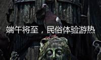 端午将至，民俗体验游热度持续上升