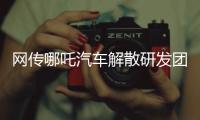 网传哪吒汽车解散研发团队�：约200名员工正走离职流程