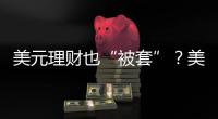美元理财也“被套”？美元半年贬值逾10%，仍有投资者入场锁定超4%高息