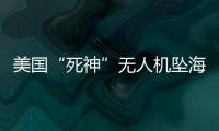 美国“死神”无人机坠海，俄美“各有说辞”