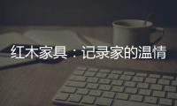 红木家具：记录家的温情 见证光阴的故事
