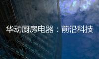 华动厨房电器：前沿科技唤醒厨房新活力