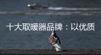 十大取暖器品牌：以优质产品赢取消费者芳心