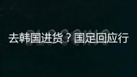 去韩国进货？国足回应行李多：51人共140箱 含51箱训练&比赛物资