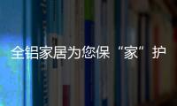 全铝家居为您保“家”护航，让你轻松搞定装修烦恼!