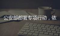公安部部署专项行动，依法严打消费领域假冒伪劣犯罪
