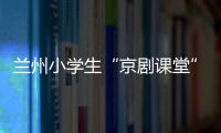 兰州小学生“京剧课堂”：艺术教育激发快乐学习因子