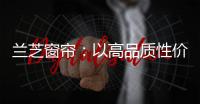 兰芝窗帘	：以高品质性价比惊艳行业