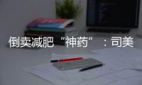 倒卖减肥“神药”
：司美格鲁肽流通乱象何解
？