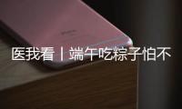 医我看丨端午吃粽子怕不消化？搭配茶饮更健康