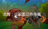北青：U22国足热身赛调整为内部教学赛，下月参加华山杯邀请赛