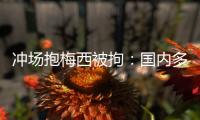 冲场抱梅西被拘：国内多有判例，考公参军影响不大