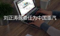 刘正涛获委任为中国重汽集团党委书记、董事长