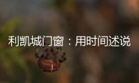 利凯城门窗	�：用时间述说品质�，用品质延续传承