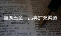 坚朗五金：品类扩充渠道下沉，平台赋能人效提升