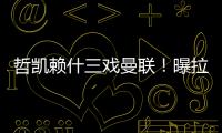 哲凯赖什三戏曼联
！曝拉爵签新中锋策略，1500万分成到手有助买人