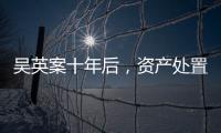 吴英案十年后	，资产处置“还在推进”
