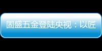 固盛五金登陆央视：以匠心品质定义高端五金