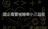 国企高管被曝牵小三逛街，中石油方面对其免职！巡视组回应