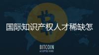 国际知识产权人才稀缺怎么破？重新定位转型！