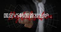 国足VS韩国首发出炉，久帅全华班3处用人引发争议，恐埋下大隐患
