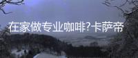 在家做专业咖啡?卡萨帝�	
：唯一萃取科技，一键定制好咖啡